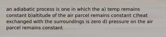 an adiabatic process is one in which the a) temp remains constant b)altitude of the air parcel remains constant c)heat exchanged with the surroundings is zero d) pressure on the air parcel remains constant