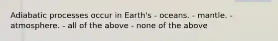 Adiabatic processes occur in Earth's - oceans. - mantle. - atmosphere. - all of the above - none of the above