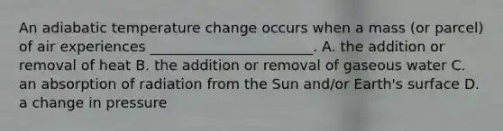 An adiabatic temperature change occurs when a mass (or parcel) of air experiences _______________________. A. the addition or removal of heat B. the addition or removal of gaseous water C. an absorption of radiation from the Sun and/or Earth's surface D. a change in pressure