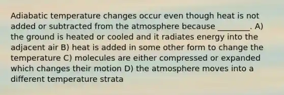 Adiabatic temperature changes occur even though heat is not added or subtracted from the atmosphere because ________. A) the ground is heated or cooled and it radiates energy into the adjacent air B) heat is added in some other form to change the temperature C) molecules are either compressed or expanded which changes their motion D) the atmosphere moves into a different temperature strata