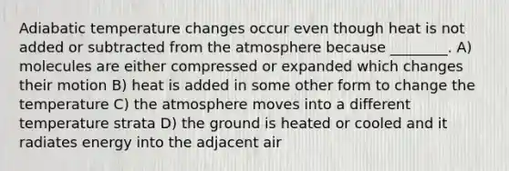 Adiabatic temperature changes occur even though heat is not added or subtracted from the atmosphere because ________. A) molecules are either compressed or expanded which changes their motion B) heat is added in some other form to change the temperature C) the atmosphere moves into a different temperature strata D) the ground is heated or cooled and it radiates energy into the adjacent air