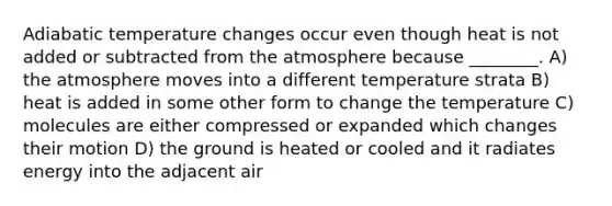 Adiabatic temperature changes occur even though heat is not added or subtracted from the atmosphere because ________. A) the atmosphere moves into a different temperature strata B) heat is added in some other form to change the temperature C) molecules are either compressed or expanded which changes their motion D) the ground is heated or cooled and it radiates energy into the adjacent air