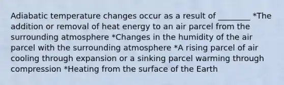 Adiabatic temperature changes occur as a result of ________ *The addition or removal of heat energy to an air parcel from the surrounding atmosphere *Changes in the humidity of the air parcel with the surrounding atmosphere *A rising parcel of air cooling through expansion or a sinking parcel warming through compression *Heating from the surface of the Earth