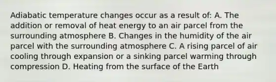 Adiabatic temperature changes occur as a result of: A. The addition or removal of heat energy to an air parcel from the surrounding atmosphere B. Changes in the humidity of the air parcel with the surrounding atmosphere C. A rising parcel of air cooling through expansion or a sinking parcel warming through compression D. Heating from the surface of the Earth