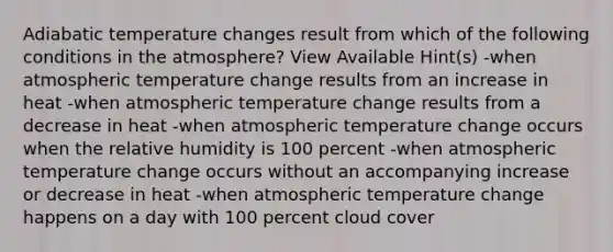 Adiabatic temperature changes result from which of the following conditions in the atmosphere? View Available Hint(s) -when atmospheric temperature change results from an increase in heat -when atmospheric temperature change results from a decrease in heat -when atmospheric temperature change occurs when the relative humidity is 100 percent -when atmospheric temperature change occurs without an accompanying increase or decrease in heat -when atmospheric temperature change happens on a day with 100 percent cloud cover