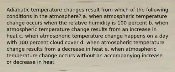 Adiabatic temperature changes result from which of the following conditions in the atmosphere? a. when atmospheric temperature change occurs when the relative humidity is 100 percent b. when atmospheric temperature change results from an increase in heat c. when atmospheric temperature change happens on a day with 100 percent cloud cover d. when atmospheric temperature change results from a decrease in heat e. when atmospheric temperature change occurs without an accompanying increase or decrease in heat