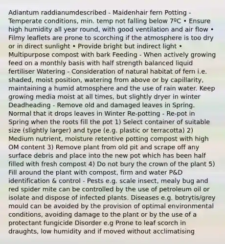 Adiantum raddianumdescribed - Maidenhair fern Potting - Temperate conditions, min. temp not falling below 7ºC • Ensure high humidity all year round, with good ventilation and air flow • Filmy leaflets are prone to scorching if the atmosphere is too dry or in direct sunlight • Provide bright but indirect light • Multipurpose compost with bark Feeding - When actively growing feed on a monthly basis with half strength balanced liquid fertiliser Watering - Consideration of natural habitat of fern i.e. shaded, moist position, watering from above or by capillarity, maintaining a humid atmosphere and the use of rain water. Keep growing media moist at all times, but slightly dryer in winter Deadheading - Remove old and damaged leaves in Spring. Normal that it drops leaves in Winter Re-potting - Re-pot in Spring when the roots fill the pot 1) Select container of suitable size (slightly larger) and type (e.g. plastic or terracotta) 2) Medium nutrient, moisture retentive potting compost with high OM content 3) Remove plant from old pit and scrape off any surface debris and place into the new pot which has been half filled with fresh compost 4) Do not bury the crown of the plant 5) Fill around the plant with compost, firm and water P&D identification & control - Pests e.g. scale insect, mealy bug and red spider mite can be controlled by the use of petroleum oil or isolate and dispose of infected plants. Diseases e.g. botrytis/grey mould can be avoided by the provision of optimal environmental conditions, avoiding damage to the plant or by the use of a protectant fungicide Disorder e.g Prone to leaf scorch in draughts, low humidity and if moved without acclimatising