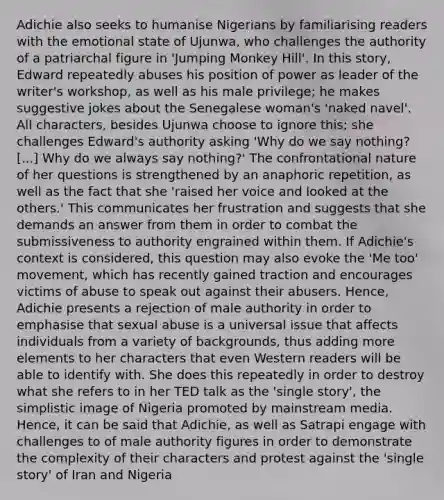 Adichie also seeks to humanise Nigerians by familiarising readers with the emotional state of Ujunwa, who challenges the authority of a patriarchal figure in 'Jumping Monkey Hill'. In this story, Edward repeatedly abuses his position of power as leader of the writer's workshop, as well as his male privilege; he makes suggestive jokes about the Senegalese woman's 'naked navel'. All characters, besides Ujunwa choose to ignore this; she challenges Edward's authority asking 'Why do we say nothing? [...] Why do we always say nothing?' The confrontational nature of her questions is strengthened by an anaphoric repetition, as well as the fact that she 'raised her voice and looked at the others.' This communicates her frustration and suggests that she demands an answer from them in order to combat the submissiveness to authority engrained within them. If Adichie's context is considered, this question may also evoke the 'Me too' movement, which has recently gained traction and encourages victims of abuse to speak out against their abusers. Hence, Adichie presents a rejection of male authority in order to emphasise that sexual abuse is a universal issue that affects individuals from a variety of backgrounds, thus adding more elements to her characters that even Western readers will be able to identify with. She does this repeatedly in order to destroy what she refers to in her TED talk as the 'single story', the simplistic image of Nigeria promoted by mainstream media. Hence, it can be said that Adichie, as well as Satrapi engage with challenges to of male authority figures in order to demonstrate the complexity of their characters and protest against the 'single story' of Iran and Nigeria