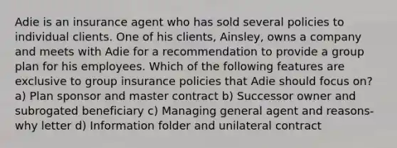 Adie is an insurance agent who has sold several policies to individual clients. One of his clients, Ainsley, owns a company and meets with Adie for a recommendation to provide a group plan for his employees. Which of the following features are exclusive to group insurance policies that Adie should focus on? a) Plan sponsor and master contract b) Successor owner and subrogated beneficiary c) Managing general agent and reasons-why letter d) Information folder and unilateral contract