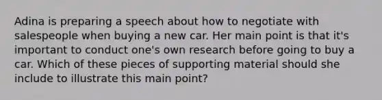 Adina is preparing a speech about how to negotiate with salespeople when buying a new car. Her main point is that it's important to conduct one's own research before going to buy a car. Which of these pieces of supporting material should she include to illustrate this main point?