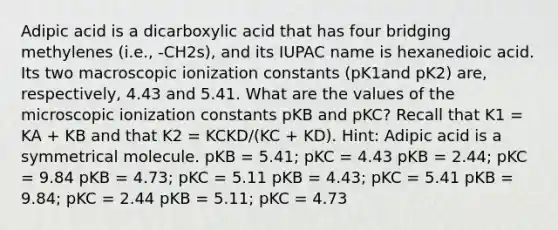 Adipic acid is a dicarboxylic acid that has four bridging methylenes (i.e., -CH2s), and its IUPAC name is hexanedioic acid. Its two macroscopic ionization constants (pK1and pK2) are, respectively, 4.43 and 5.41. What are the values of the microscopic ionization constants pKB and pKC? Recall that K1 = KA + KB and that K2 = KCKD/(KC + KD). Hint: Adipic acid is a symmetrical molecule. pKB = 5.41; pKC = 4.43 pKB = 2.44; pKC = 9.84 pKB = 4.73; pKC = 5.11 pKB = 4.43; pKC = 5.41 pKB = 9.84; pKC = 2.44 pKB = 5.11; pKC = 4.73