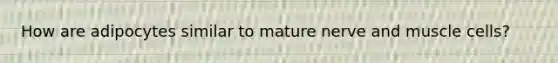 How are adipocytes similar to mature nerve and muscle cells?