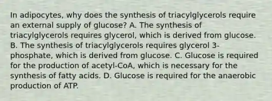 In adipocytes, why does the <a href='https://www.questionai.com/knowledge/kTjpg1GO9Z-synthesis-of-triacylglycerols' class='anchor-knowledge'>synthesis of triacylglycerols</a> require an external supply of glucose? A. The synthesis of triacylglycerols requires glycerol, which is derived from glucose. B. The synthesis of triacylglycerols requires glycerol 3-phosphate, which is derived from glucose. C. Glucose is required for the production of acetyl-CoA, which is necessary for the synthesis of fatty acids. D. Glucose is required for the anaerobic production of ATP.