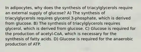 In adipocytes, why does the synthesis of triacylglycerols require an external supply of glucose? A) The synthesis of triacylglycerols requires glycerol 3-phosphate, which is derived from glucose. B) The synthesis of triacylglycerols requires glycerol, which is derived from glucose. C) Glucose is required for the production of acetyl-CoA, which is necessary for the synthesis of fatty acids. D) Glucose is required for the anaerobic production of ATP.