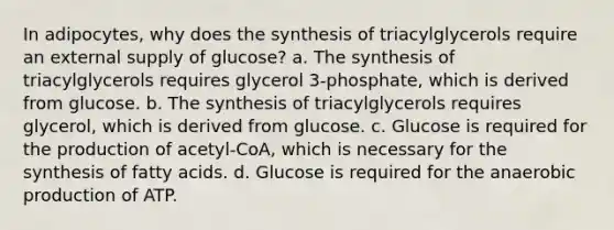 In adipocytes, why does the synthesis of triacylglycerols require an external supply of glucose? a. The synthesis of triacylglycerols requires glycerol 3-phosphate, which is derived from glucose. b. The synthesis of triacylglycerols requires glycerol, which is derived from glucose. c. Glucose is required for the production of acetyl-CoA, which is necessary for the synthesis of fatty acids. d. Glucose is required for the anaerobic production of ATP.