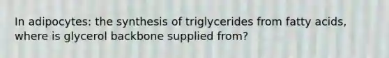 In adipocytes: the synthesis of triglycerides from fatty acids, where is glycerol backbone supplied from?