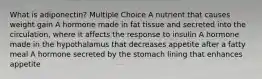 What is adiponectin? Multiple Choice A nutrient that causes weight gain A hormone made in fat tissue and secreted into the circulation, where it affects the response to insulin A hormone made in the hypothalamus that decreases appetite after a fatty meal A hormone secreted by the stomach lining that enhances appetite