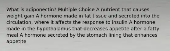 What is adiponectin? Multiple Choice A nutrient that causes weight gain A hormone made in fat tissue and secreted into the circulation, where it affects the response to insulin A hormone made in the hypothalamus that decreases appetite after a fatty meal A hormone secreted by the stomach lining that enhances appetite