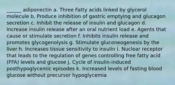 ______ adiponectin a. Three Fatty acids linked by glycerol molecule b. Produce inhibition of gastric emptying and glucagon secretion c. Inhibit the release of insulin and glucagon d. Increase insulin release after an oral nutrient load e. Agents that cause or stimulate secretion f. Inhibits insulin release and promotes glycogenolysis g. Stimulate gluconeogenesis by the liver h. Increases tissue sensitivity to insulin i. Nuclear receptor that leads to the regulation of genes controlling free fatty acid (FFA) levels and glucose j. Cycle of insulin-induced posthypoglycemic episodes k. Increased levels of fasting blood glucose without precursor hypoglycemia