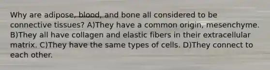 Why are adipose, blood, and bone all considered to be connective tissues? A)They have a common origin, mesenchyme. B)They all have collagen and elastic fibers in their extracellular matrix. C)They have the same types of cells. D)They connect to each other.