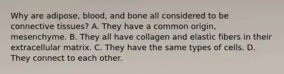 Why are adipose, blood, and bone all considered to be connective tissues? A. They have a common origin, mesenchyme. B. They all have collagen and elastic fibers in their extracellular matrix. C. They have the same types of cells. D. They connect to each other.