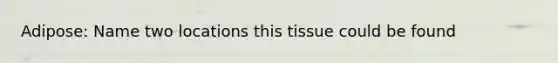 Adipose: Name two locations this tissue could be found