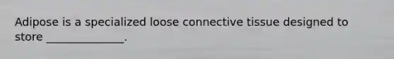 Adipose is a specialized loose connective tissue designed to store ______________.