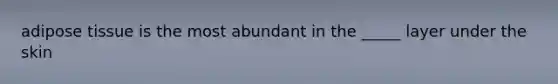adipose tissue is the most abundant in the _____ layer under the skin