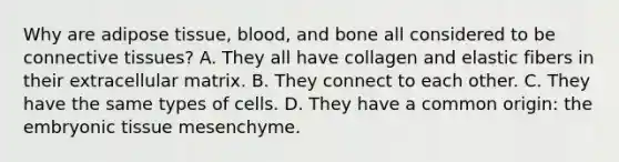 Why are adipose tissue, blood, and bone all considered to be connective tissues? A. They all have collagen and elastic fibers in their extracellular matrix. B. They connect to each other. C. They have the same types of cells. D. They have a common origin: the embryonic tissue mesenchyme.