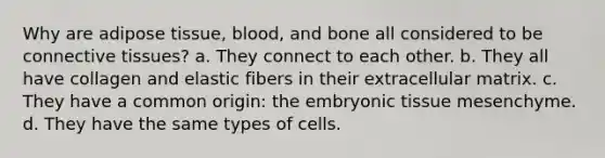 Why are adipose tissue, blood, and bone all considered to be connective tissues? a. They connect to each other. b. They all have collagen and elastic fibers in their extracellular matrix. c. They have a common origin: the embryonic tissue mesenchyme. d. They have the same types of cells.