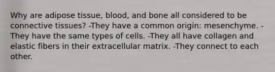 Why are adipose tissue, blood, and bone all considered to be connective tissues? -They have a common origin: mesenchyme. -They have the same types of cells. -They all have collagen and elastic fibers in their extracellular matrix. -They connect to each other.