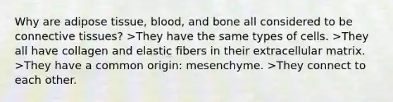 Why are adipose tissue, blood, and bone all considered to be connective tissues? >They have the same types of cells. >They all have collagen and elastic fibers in their extracellular matrix. >They have a common origin: mesenchyme. >They connect to each other.