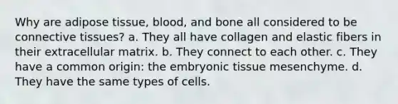 Why are adipose tissue, blood, and bone all considered to be connective tissues? a. They all have collagen and elastic fibers in their extracellular matrix. b. They connect to each other. c. They have a common origin: the embryonic tissue mesenchyme. d. They have the same types of cells.