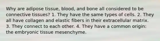 Why are adipose tissue, blood, and bone all considered to be connective tissues? 1. They have the same types of cells. 2. They all have collagen and elastic fibers in their extracellular matrix. 3. They connect to each other. 4. They have a common origin: the embryonic tissue mesenchyme.