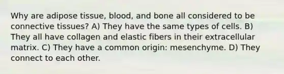 Why are adipose tissue, blood, and bone all considered to be <a href='https://www.questionai.com/knowledge/kYDr0DHyc8-connective-tissue' class='anchor-knowledge'>connective tissue</a>s? A) They have the same types of cells. B) They all have collagen and elastic fibers in their extracellular matrix. C) They have a common origin: mesenchyme. D) They connect to each other.