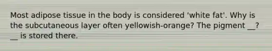 Most adipose tissue in the body is considered 'white fat'. Why is the subcutaneous layer often yellowish-orange? The pigment __?__ is stored there.