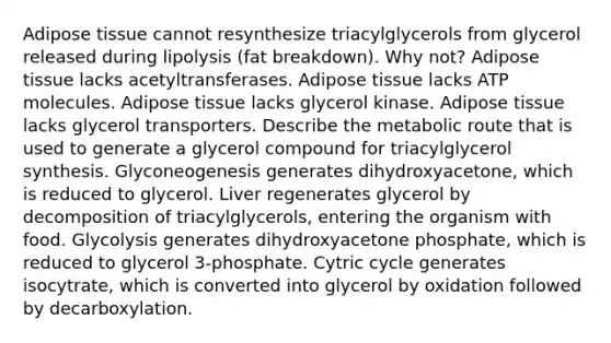 Adipose tissue cannot resynthesize triacylglycerols from glycerol released during lipolysis (fat breakdown). Why not? Adipose tissue lacks acetyltransferases. Adipose tissue lacks ATP molecules. Adipose tissue lacks glycerol kinase. Adipose tissue lacks glycerol transporters. Describe the metabolic route that is used to generate a glycerol compound for triacylglycerol synthesis. Glyconeogenesis generates dihydroxyacetone, which is reduced to glycerol. Liver regenerates glycerol by decomposition of triacylglycerols, entering the organism with food. Glycolysis generates dihydroxyacetone phosphate, which is reduced to glycerol 3-phosphate. Cytric cycle generates isocytrate, which is converted into glycerol by oxidation followed by decarboxylation.