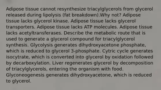 Adipose tissue cannot resynthesize triacylglycerols from glycerol released during lipolysis (fat breakdown).Why not? Adipose tissue lacks glycerol kinase. Adipose tissue lacks glycerol transporters. Adipose tissue lacks ATP molecules. Adipose tissue lacks acetyltransferases. Describe the metabolic route that is used to generate a glycerol compound for triacylglycerol synthesis. Glycolysis generates dihydroxyacetone phosphate, which is reduced to glycerol 3-phosphate. Cytric cycle generates isocytrate, which is converted into glycerol by oxidation followed by decarboxylation. Liver regenerates glycerol by decomposition of triacylglycerols, entering the organism with food. Glyconeogenesis generates dihydroxyacetone, which is reduced to glycerol.