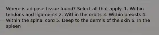 Where is adipose tissue found? Select all that apply. 1. Within tendons and ligaments 2. Within the orbits 3. Within breasts 4. Within the spinal cord 5. Deep to the dermis of the skin 6. In the spleen