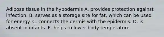 Adipose tissue in <a href='https://www.questionai.com/knowledge/ktsCAWWU5U-the-hypodermis' class='anchor-knowledge'>the hypodermis</a> A. provides protection against infection. B. serves as a storage site for fat, which can be used for energy. C. connects <a href='https://www.questionai.com/knowledge/kEsXbG6AwS-the-dermis' class='anchor-knowledge'>the dermis</a> with <a href='https://www.questionai.com/knowledge/kBFgQMpq6s-the-epidermis' class='anchor-knowledge'>the epidermis</a>. D. is absent in infants. E. helps to lower body temperature.