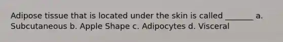 Adipose tissue that is located under the skin is called _______ a. Subcutaneous b. Apple Shape c. Adipocytes d. Visceral