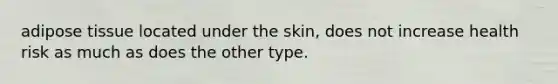 adipose tissue located under the skin, does not increase health risk as much as does the other type.