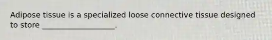 Adipose tissue is a specialized loose connective tissue designed to store ___________________.