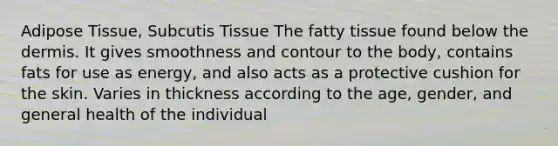 Adipose Tissue, Subcutis Tissue The fatty tissue found below the dermis. It gives smoothness and contour to the body, contains fats for use as energy, and also acts as a protective cushion for the skin. Varies in thickness according to the age, gender, and general health of the individual