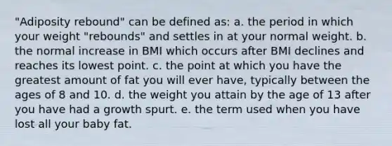 "Adiposity rebound" can be defined as: a. the period in which your weight "rebounds" and settles in at your normal weight. b. the normal increase in BMI which occurs after BMI declines and reaches its lowest point. c. the point at which you have the greatest amount of fat you will ever have, typically between the ages of 8 and 10. d. the weight you attain by the age of 13 after you have had a growth spurt. e. the term used when you have lost all your baby fat.