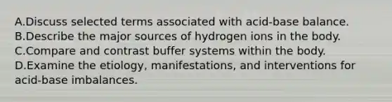 A.Discuss selected terms associated with acid-base balance. B.Describe the major sources of hydrogen ions in the body. C.Compare and contrast buffer systems within the body. D.Examine the etiology, manifestations, and interventions for acid-base imbalances.