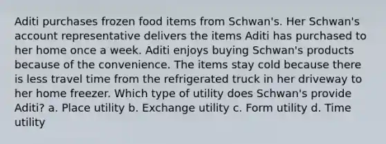 Aditi purchases frozen food items from Schwan's. Her Schwan's account representative delivers the items Aditi has purchased to her home once a week. Aditi enjoys buying Schwan's products because of the convenience. The items stay cold because there is less travel time from the refrigerated truck in her driveway to her home freezer. Which type of utility does Schwan's provide Aditi? a. Place utility b. Exchange utility c. Form utility d. Time utility