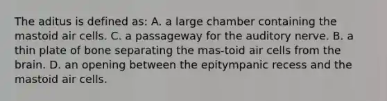 The aditus is defined as: A. a large chamber containing the mastoid air cells. C. a passageway for the auditory nerve. B. a thin plate of bone separating the mas-toid air cells from <a href='https://www.questionai.com/knowledge/kLMtJeqKp6-the-brain' class='anchor-knowledge'>the brain</a>. D. an opening between the epitympanic recess and the mastoid air cells.