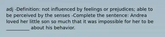 adj -Definition: not influenced by feelings or prejudices; able to be perceived by the senses -Complete the sentence: Andrea loved her little son so much that it was impossible for her to be __________ about his behavior.