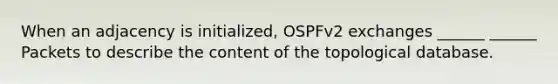 When an adjacency is initialized, OSPFv2 exchanges ______ ______ Packets to describe the content of the topological database.